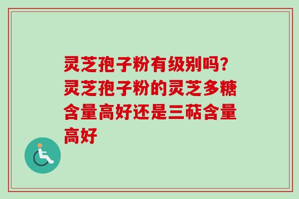 灵芝孢子粉有级别吗?灵芝孢子粉的灵芝多糖含量高好还是三萜含量高好 灵芝孢子粉有级别吗?灵芝孢子粉的灵芝多糖含量高好还是三萜含量高好