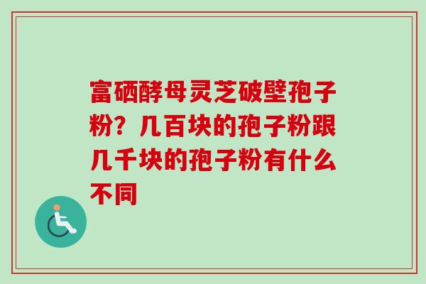 富硒酵母灵芝破壁孢子粉?几百块的孢子粉跟几千块的孢子粉有什么不同 富硒酵母灵芝破壁孢子粉?几百块的孢子粉跟几千块的孢子粉有什么不同