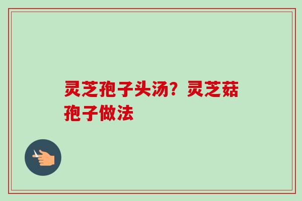 灵芝孢子头汤?灵芝菇孢子做法 灵芝孢子头汤?灵芝菇孢子做法