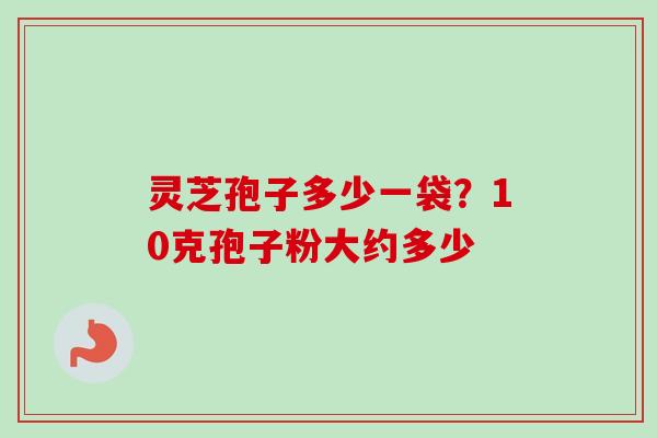灵芝孢子多少一袋?10克孢子粉大约多少 灵芝孢子多少一袋?10克孢子粉大约多少