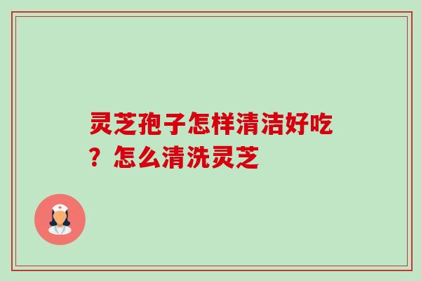 灵芝孢子怎样清洁好吃?怎么清洗灵芝 灵芝孢子怎样清洁好吃?怎么清洗灵芝