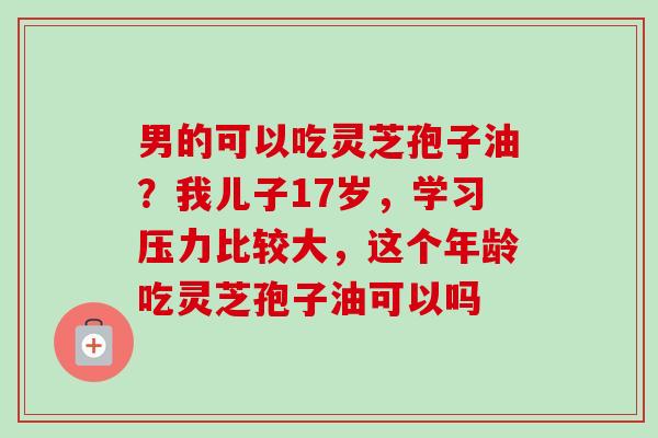 男的可以吃灵芝孢子油？我儿子17岁，学习压力比较大，这个年龄吃灵芝孢子油可以吗