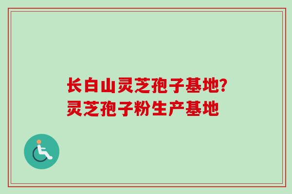 长白山灵芝孢子基地?灵芝孢子粉生产基地 长白山灵芝孢子基地?灵芝孢子粉生产基地