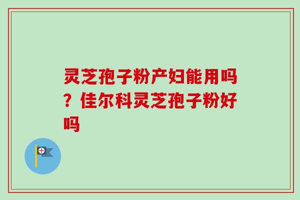 灵芝孢子粉产妇能用吗?佳尔科灵芝孢子粉好吗 灵芝孢子粉产妇能用吗?佳尔科灵芝孢子粉好吗