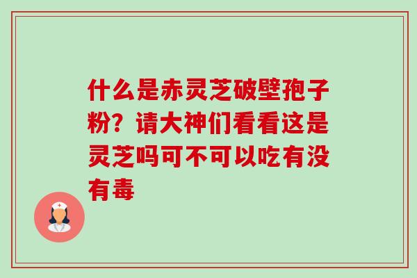 什么是赤灵芝破壁孢子粉?请大神们看看这是灵芝吗可不可以吃有没有毒 什么是赤灵芝破壁孢子粉?请大神们看看这是灵芝吗可不可以吃有没有毒
