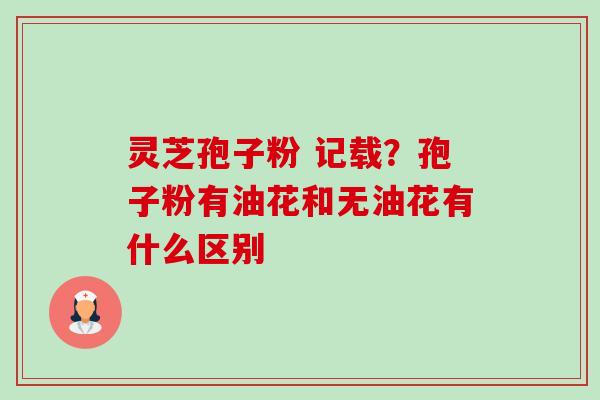 灵芝孢子粉 记载?孢子粉有油花和无油花有什么区别 灵芝孢子粉 记载?孢子粉有油花和无油花有什么区别