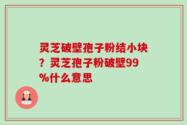 灵芝破壁孢子粉结小块?灵芝孢子粉破壁99%什么意思 灵芝破壁孢子粉结小块?灵芝孢子粉破壁99%什么意思