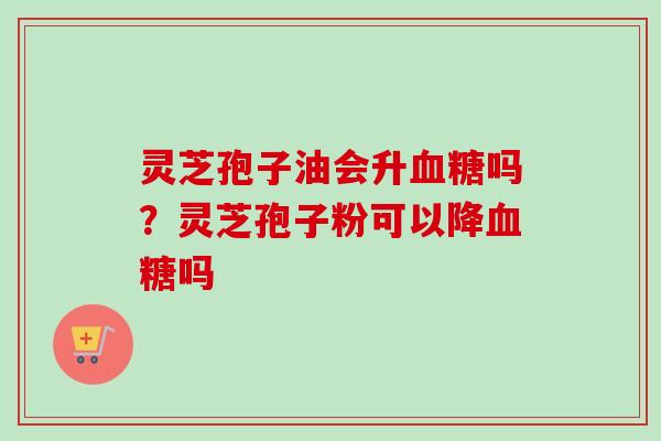 灵芝孢子油会升吗？灵芝孢子粉可以降吗