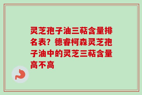 灵芝孢子油三萜含量排名表？德睿柯森灵芝孢子油中的灵芝三萜含量高不高