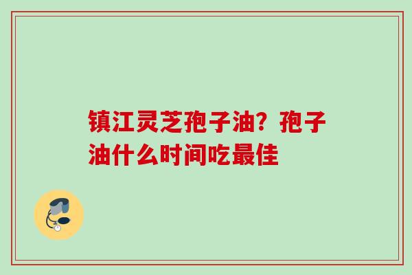 镇江灵芝孢子油?孢子油什么时间吃佳 镇江灵芝孢子油?孢子油什么时间吃佳