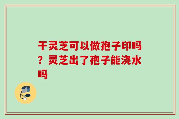 干灵芝可以做孢子印吗?灵芝出了孢子能浇水吗 干灵芝可以做孢子印吗?灵芝出了孢子能浇水吗
