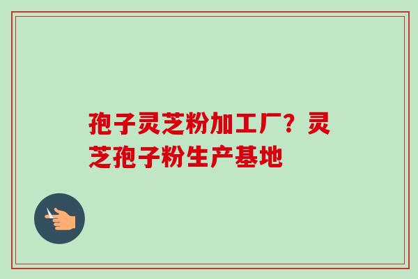 孢子灵芝粉加工厂？灵芝孢子粉生产基地