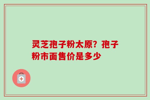 灵芝孢子粉太原?孢子粉市面售价是多少 灵芝孢子粉太原?孢子粉市面售价是多少