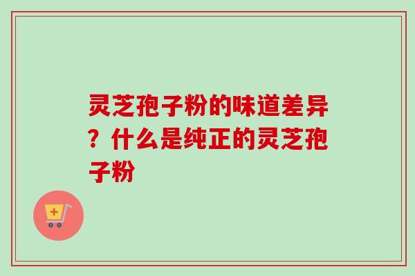 灵芝孢子粉的味道差异?什么是纯正的灵芝孢子粉 灵芝孢子粉的味道差异?什么是纯正的灵芝孢子粉