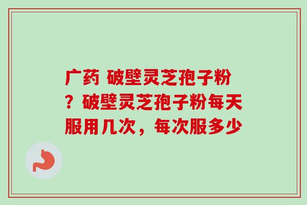广药 破壁灵芝孢子粉?破壁灵芝孢子粉每天服用几次,每次服多少 广药 破壁灵芝孢子粉?破壁灵芝孢子粉每天服用几次,每次服多少