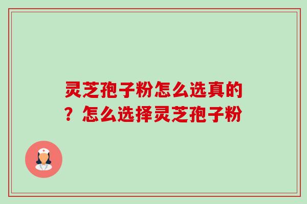 灵芝孢子粉怎么选真的?怎么选择灵芝孢子粉 灵芝孢子粉怎么选真的?怎么选择灵芝孢子粉