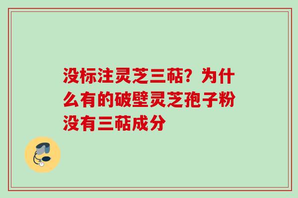 没标注灵芝三萜?为什么有的破壁灵芝孢子粉没有三萜成分 没标注灵芝三萜?为什么有的破壁灵芝孢子粉没有三萜成分