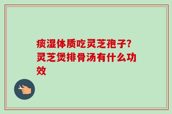 痰湿体质吃灵芝孢子?灵芝煲排骨汤有什么功效 痰湿体质吃灵芝孢子?灵芝煲排骨汤有什么功效