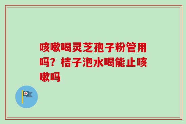 喝灵芝孢子粉管用吗?桔子泡水喝能止吗 喝灵芝孢子粉管用吗?桔子泡水喝能止吗