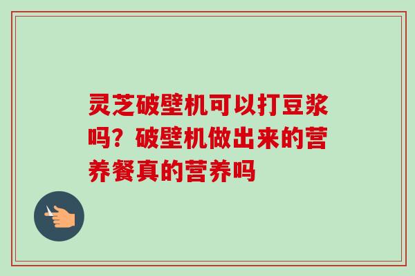 灵芝破壁机可以打豆浆吗?破壁机做出来的营养餐真的营养吗 灵芝破壁机可以打豆浆吗?破壁机做出来的营养餐真的营养吗