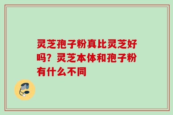 灵芝孢子粉真比灵芝好吗？灵芝本体和孢子粉有什么不同