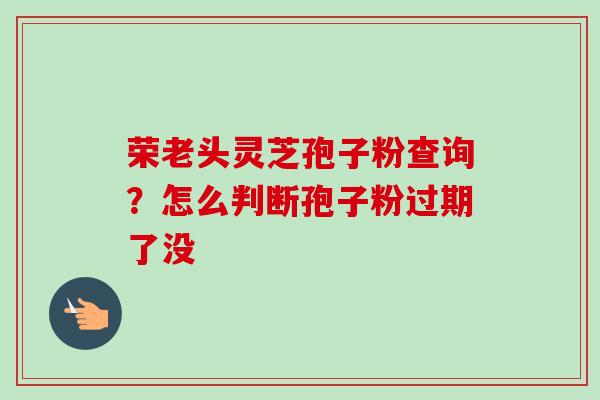 荣老头灵芝孢子粉查询?怎么判断孢子粉过期了没 荣老头灵芝孢子粉查询?怎么判断孢子粉过期了没