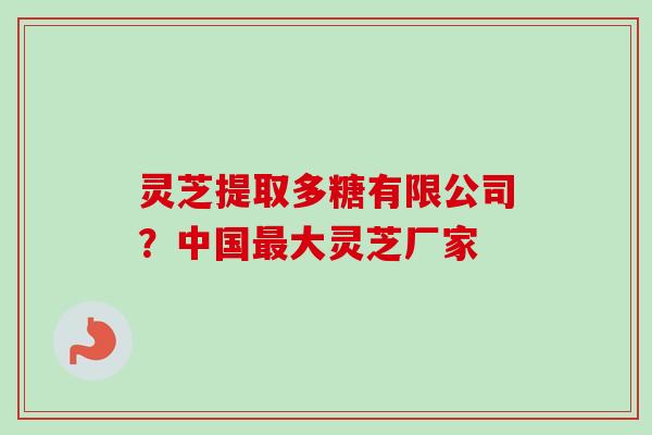 灵芝提取多糖有限公司?中国大灵芝厂家 灵芝提取多糖有限公司?中国大灵芝厂家