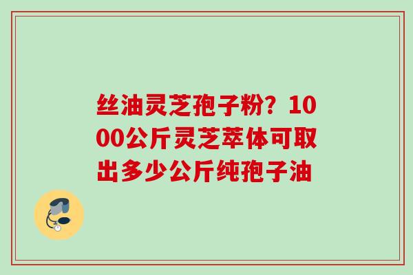 丝油灵芝孢子粉?1000公斤灵芝萃体可取出多少公斤纯孢子油 丝油灵芝孢子粉?1000公斤灵芝萃体可取出多少公斤纯孢子油