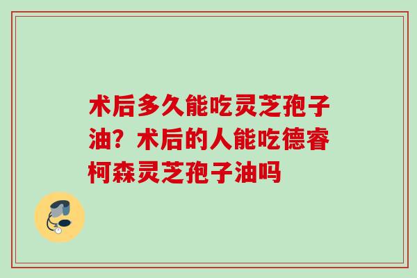 术后多久能吃灵芝孢子油？术后的人能吃德睿柯森灵芝孢子油吗