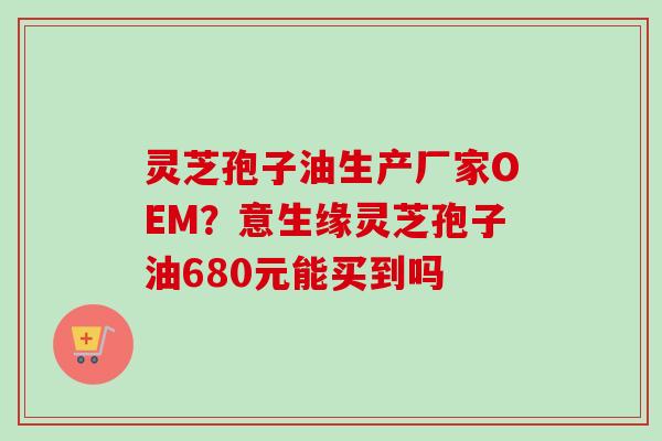 灵芝孢子油生产厂家OEM?意生缘灵芝孢子油680元能买到吗 灵芝孢子油生产厂家OEM?意生缘灵芝孢子油680元能买到吗