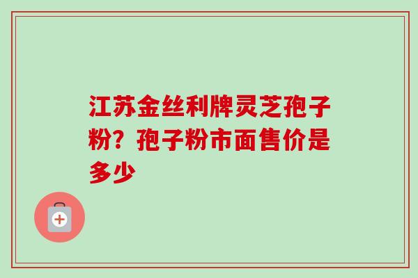 江苏金丝利牌灵芝孢子粉?孢子粉市面售价是多少 江苏金丝利牌灵芝孢子粉?孢子粉市面售价是多少