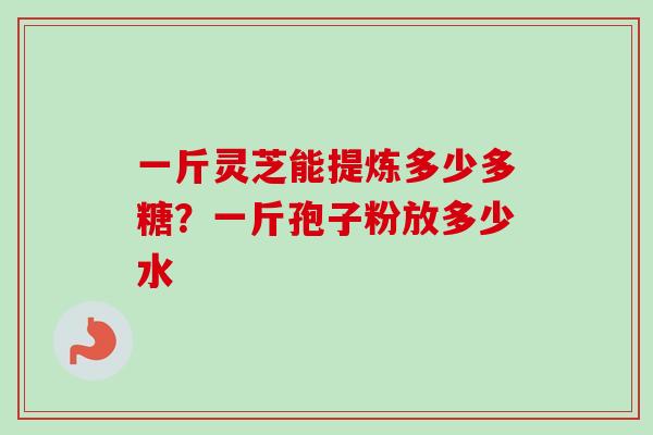 一斤灵芝能提炼多少多糖?一斤孢子粉放多少水 一斤灵芝能提炼多少多糖?一斤孢子粉放多少水