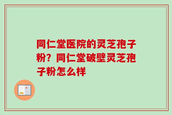 同仁堂医院的灵芝孢子粉?同仁堂破壁灵芝孢子粉怎么样 同仁堂医院的灵芝孢子粉?同仁堂破壁灵芝孢子粉怎么样