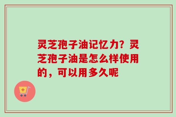灵芝孢子油记忆力？灵芝孢子油是怎么样使用的，可以用多久呢