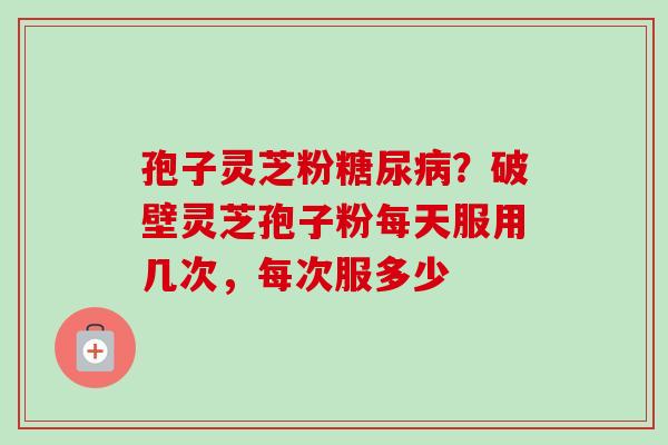 孢子灵芝粉?破壁灵芝孢子粉每天服用几次,每次服多少 孢子灵芝粉?破壁灵芝孢子粉每天服用几次,每次服多少