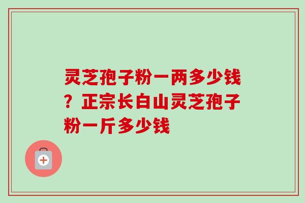 灵芝孢子粉一两多少钱?正宗长白山灵芝孢子粉一斤多少钱 灵芝孢子粉一两多少钱?正宗长白山灵芝孢子粉一斤多少钱