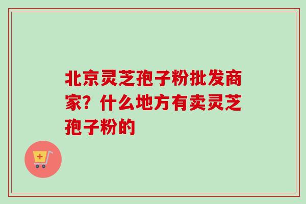 北京灵芝孢子粉批发商家?什么地方有卖灵芝孢子粉的 北京灵芝孢子粉批发商家?什么地方有卖灵芝孢子粉的