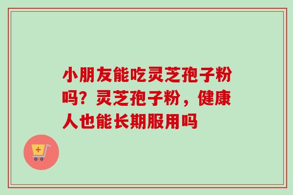 小朋友能吃灵芝孢子粉吗？灵芝孢子粉，健康人也能长期服用吗