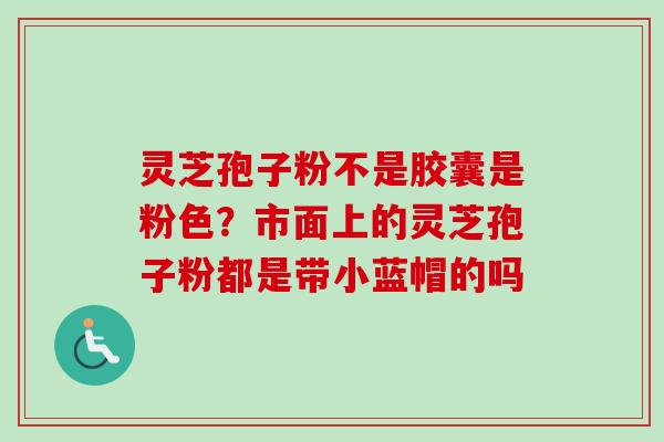 灵芝孢子粉不是胶囊是粉色？市面上的灵芝孢子粉都是带小蓝帽的吗
