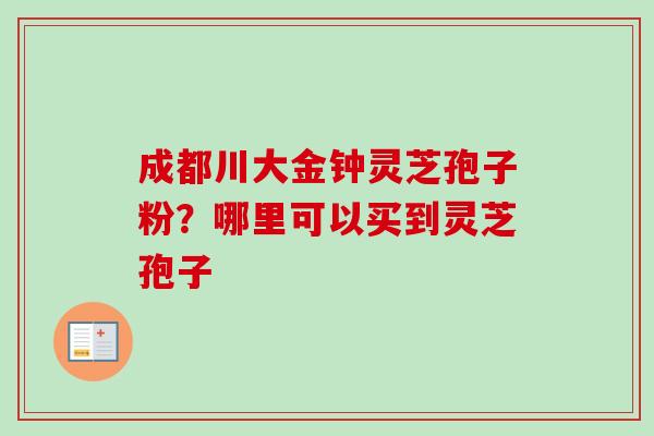 成都川大金钟灵芝孢子粉？哪里可以买到灵芝孢子