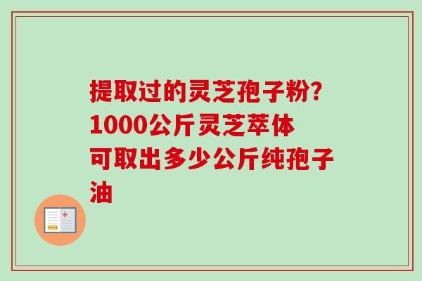 提取过的灵芝孢子粉?1000公斤灵芝萃体可取出多少公斤纯孢子油 提取过的灵芝孢子粉?1000公斤灵芝萃体可取出多少公斤纯孢子油