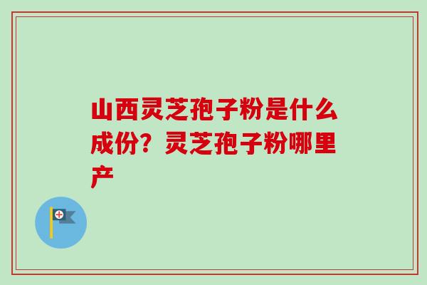山西灵芝孢子粉是什么成份？灵芝孢子粉哪里产