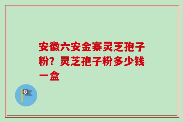 安徽六安金寨灵芝孢子粉？灵芝孢子粉多少钱一盒
