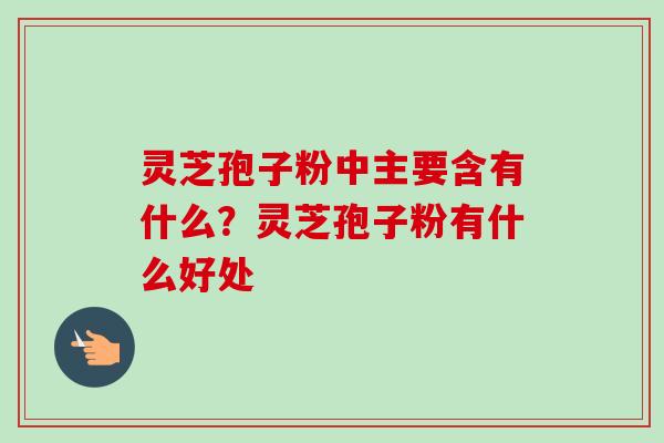 灵芝孢子粉中主要含有什么？灵芝孢子粉有什么好处