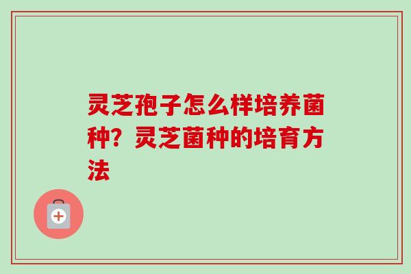 灵芝孢子怎么样培养菌种?灵芝菌种的培育方法 灵芝孢子怎么样培养菌种?灵芝菌种的培育方法