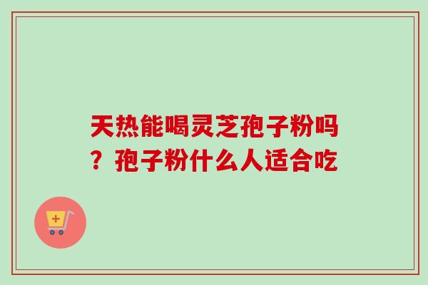天热能喝灵芝孢子粉吗?孢子粉什么人适合吃 天热能喝灵芝孢子粉吗?孢子粉什么人适合吃
