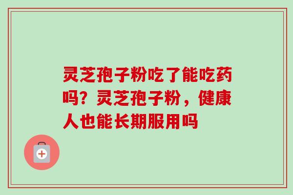 灵芝孢子粉吃了能吃药吗?灵芝孢子粉,健康人也能长期服用吗 灵芝孢子粉吃了能吃药吗?灵芝孢子粉,健康人也能长期服用吗