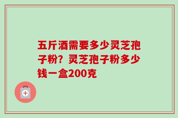 五斤酒需要多少灵芝孢子粉?灵芝孢子粉多少钱一盒200克 五斤酒需要多少灵芝孢子粉?灵芝孢子粉多少钱一盒200克