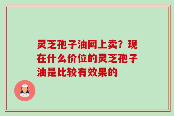 灵芝孢子油网上卖?现在什么价位的灵芝孢子油是比较有效果的 灵芝孢子油网上卖?现在什么价位的灵芝孢子油是比较有效果的