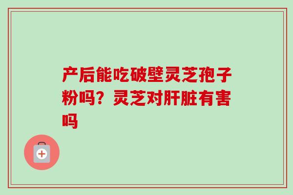产后能吃破壁灵芝孢子粉吗?灵芝对有害吗 产后能吃破壁灵芝孢子粉吗?灵芝对有害吗